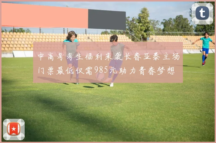 中高考考生福利来袭长春亚泰主场门票最低仅需985元助力青春梦想