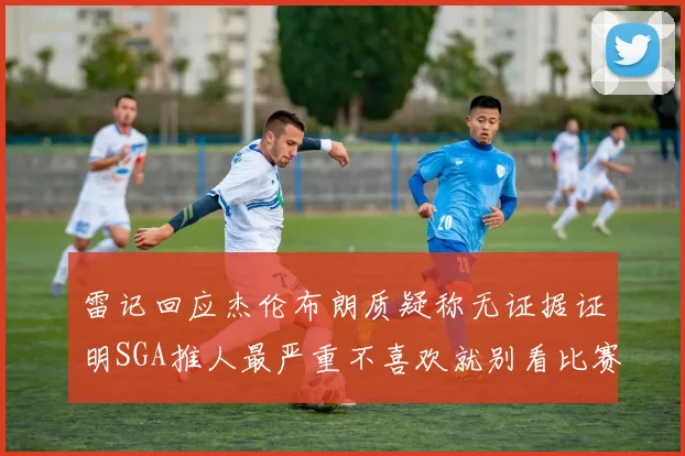 雷记回应杰伦布朗质疑称无证据证明SGA推人最严重不喜欢就别看比赛
