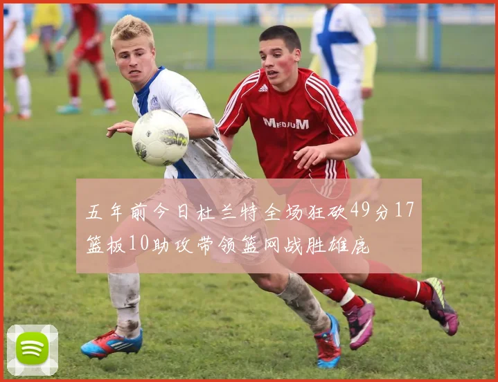 五年前今日杜兰特全场狂砍49分17篮板10助攻带领篮网战胜雄鹿