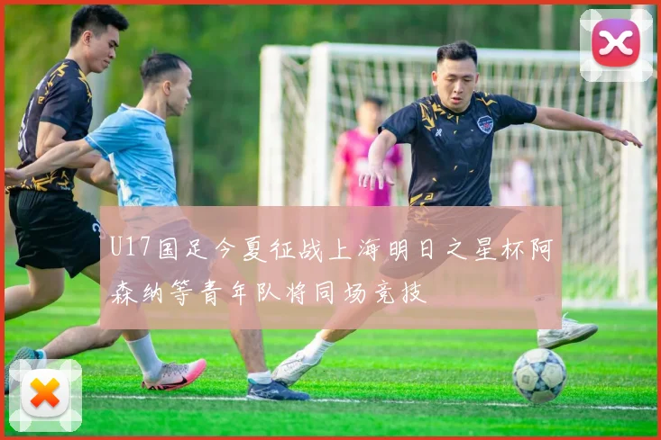 U17国足今夏征战上海明日之星杯阿森纳等青年队将同场竞技