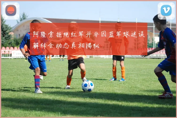 阿隆索拒绝红军并非因蓝军球迷误解转会动态真相揭秘
