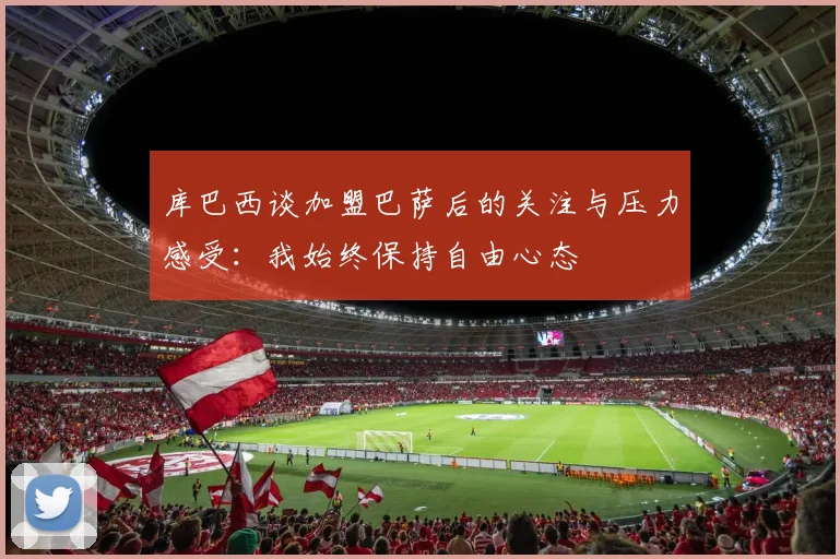 库巴西谈加盟巴萨后的关注与压力感受：我始终保持自由心态