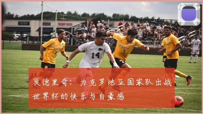 莫德里奇：为克罗地亚国家队出战世界杯的快乐与自豪感