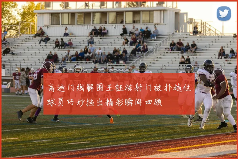高迪门线解围王钰栋射门被扑越位球员巧妙挡出精彩瞬间回顾