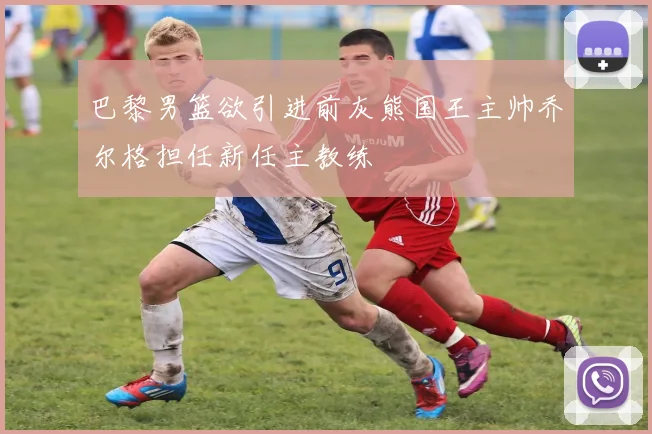 巴黎男篮欲引进前灰熊国王主帅乔尔格担任新任主教练
