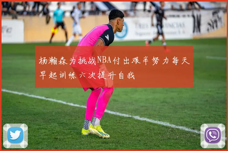 杨瀚森为挑战NBA付出艰辛努力每天早起训练六次提升自我