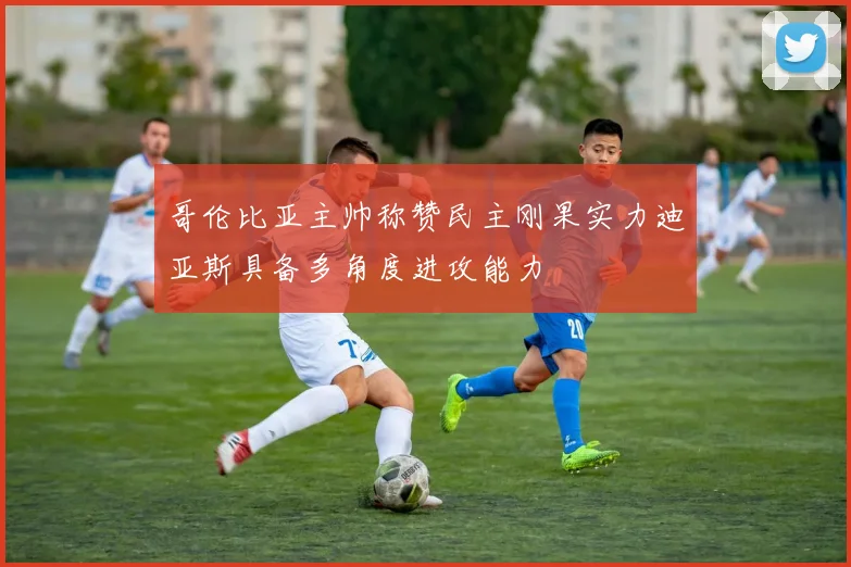 哥伦比亚主帅称赞民主刚果实力迪亚斯具备多角度进攻能力