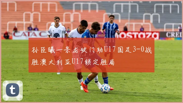 孙臣曦一条龙破门助U17国足3-0战胜澳大利亚U17锁定胜局