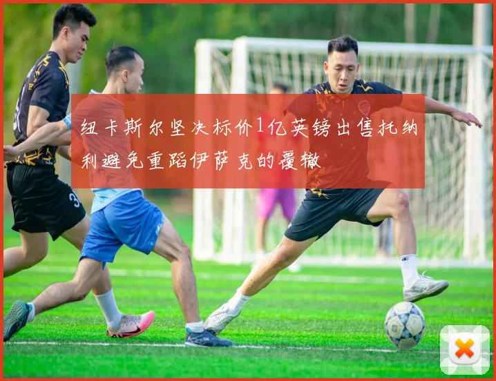 纽卡斯尔坚决标价1亿英镑出售托纳利避免重蹈伊萨克的覆辙