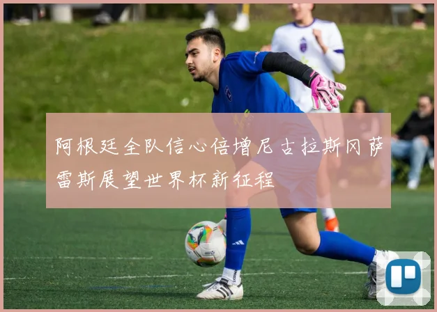 阿根廷全队信心倍增尼古拉斯冈萨雷斯展望世界杯新征程