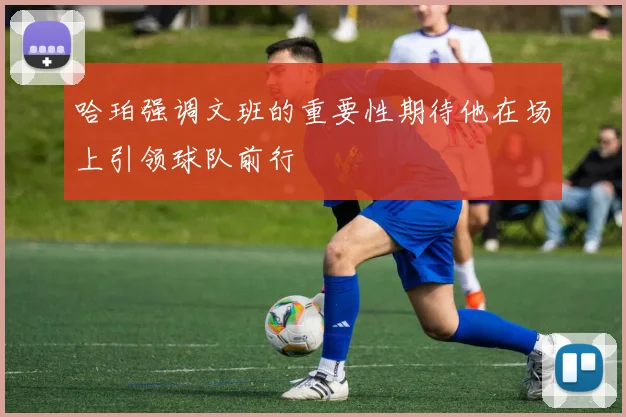 哈珀强调文班的重要性期待他在场上引领球队前行
