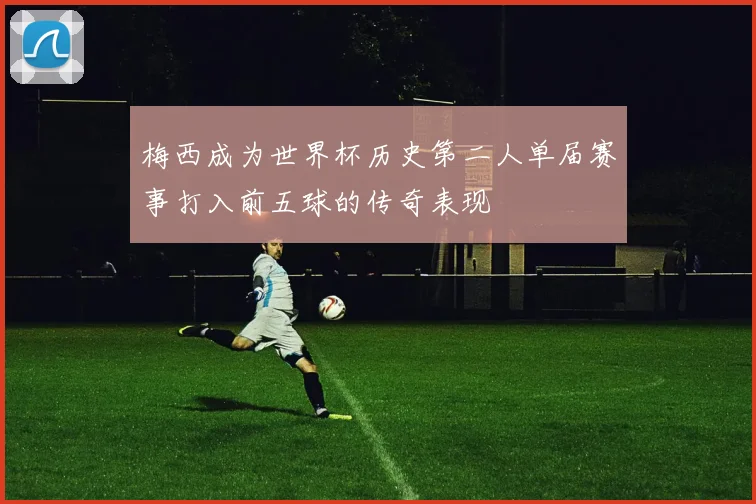 梅西成为世界杯历史第二人单届赛事打入前五球的传奇表现