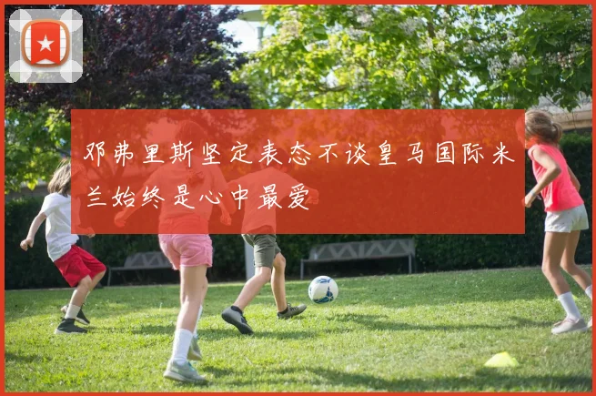 邓弗里斯坚定表态不谈皇马国际米兰始终是心中最爱