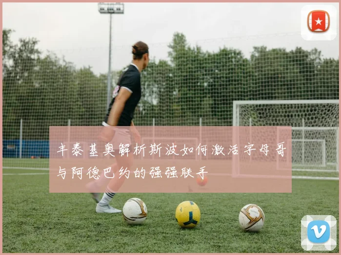 丰泰基奥解析斯波如何激活字母哥与阿德巴约的强强联手