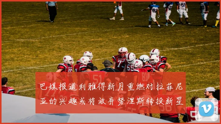 巴媒报道利雅得新月重燃对拉菲尼亚的兴趣或将放弃努涅斯转投新星