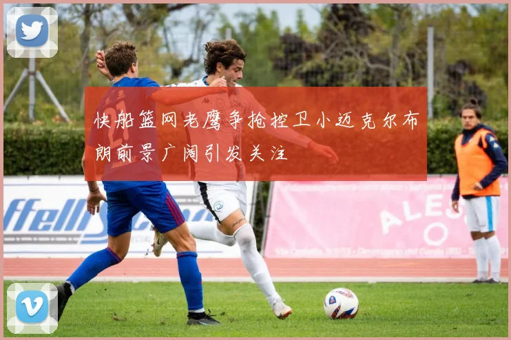 快船篮网老鹰争抢控卫小迈克尔布朗前景广阔引发关注