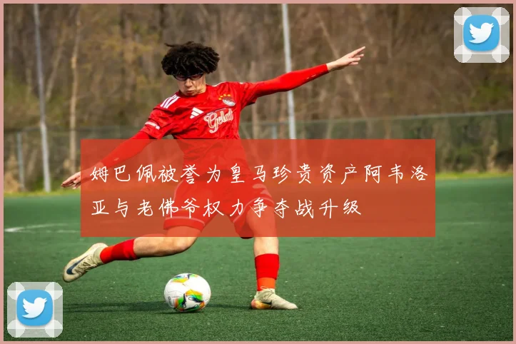 姆巴佩被誉为皇马珍贵资产阿韦洛亚与老佛爷权力争夺战升级