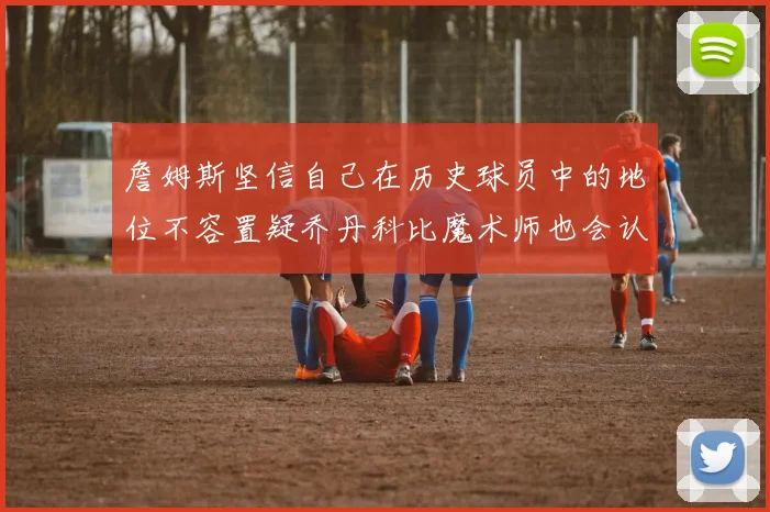 詹姆斯坚信自己在历史球员中的地位不容置疑乔丹科比魔术师也会认同