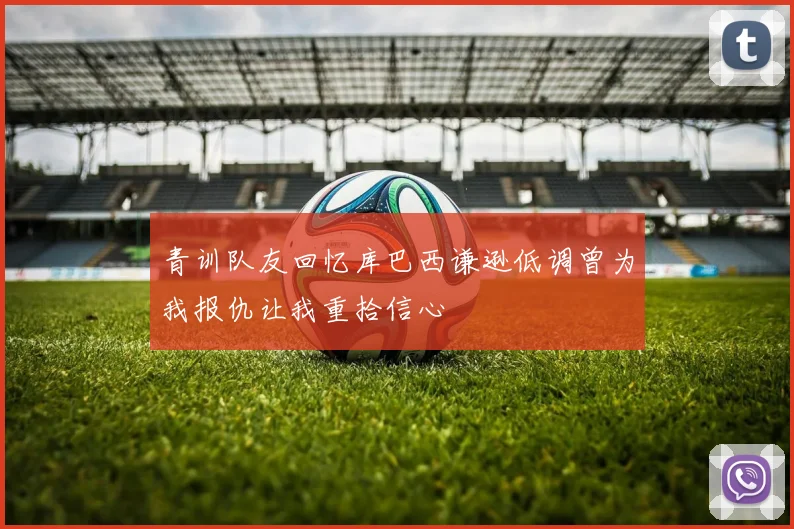 青训队友回忆库巴西谦逊低调曾为我报仇让我重拾信心