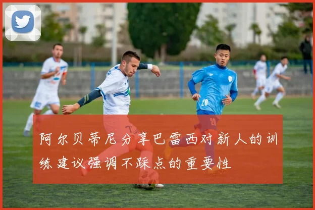 阿尔贝蒂尼分享巴雷西对新人的训练建议强调不踩点的重要性