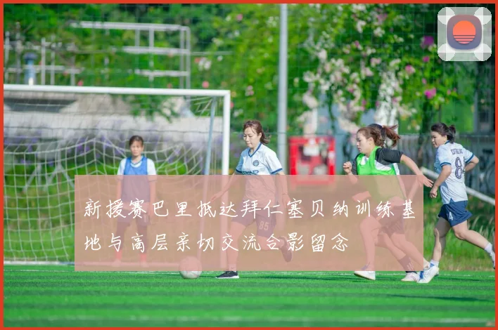 新援赛巴里抵达拜仁塞贝纳训练基地与高层亲切交流合影留念